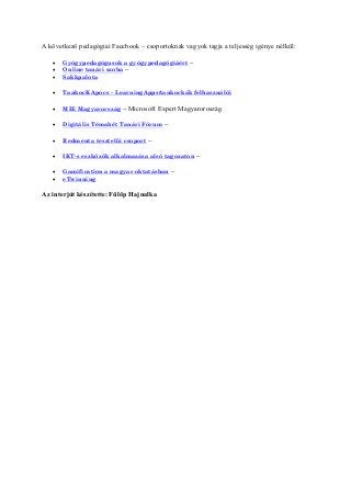 A következő pedagógiai Facebook – csoportoknak vagyok tagja a teljesség igénye nélkül:
 Gyógypedagógusok a gyógypedagógiáért –
 Online tanári szoba –
 Sakkpalota
 TankocKApocs – LearningApps/tankockák felhasználói
 MIE Magyarország – Microsoft Expert Magyaroroszág
 Digitális Témahét Tanári Fórum –
 Redmenta tesztelői csoport –
 IKT-s eszközök alkalmazása alsó tagozaton –
 Gamification a magyar oktatásban –
 eTwinning
Az interjút készítette: Fülöp Hajnalka
 