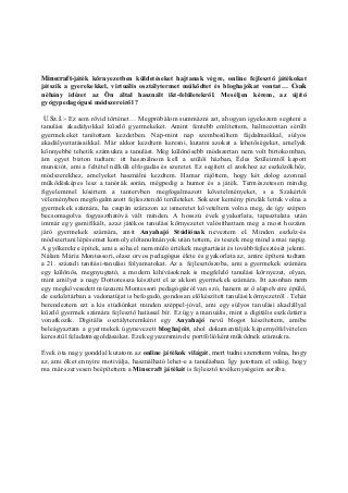 Minecraft-játék környezetben küldetéseket hajtanak végre, online fejlesztő játékokat
játszik a gyerekekkel, virtuális osztálytermet működtet és bloghajókat vontat… Csak
néhány idézet az Ön által használt ikt-felületekről. Meséljen kérem, az újító
gyógypedagógusi módszereiről ?
U.Sz.I.:- Ez sem rövid történet… Megpróbálom summázni azt, ahogyan igyekszem segíteni a
tanulási akadályokkal küzdő gyermekeket. Amint fentebb említettem, halmozottan sérült
gyermekeket tanítottam kezdetben. Nap-mint nap szembesültem fájdalmaikkal, súlyos
akadályoztatásaikkal. Már akkor kezdtem keresni, kutatni azokat a lehetőségeket, amelyek
könnyebbé tehetik számukra a tanulást. Még különösebb módszertan nem volt birtokomban,
ám egyet bizton tudtam: itt használnom kell a szülői házban, Édes Szüleimtől kapott
muníciót, ami a feltétel nélküli elfogadás és szeretet. Ez segített el azokhoz az eszközökhöz,
módszerekhez, amelyeket használni kezdtem. Hamar rájöttem, hogy két dolog azonnal
működésképes lesz a tanórák során, mégpedig a humor és a játék. Természetesen mindig
figyelemmel kísértem a tantervben megfogalmazott követelményeket, s a Szakértői
véleményben megfogalmazott fejlesztendő területeket. Sokszor kemény pirulák lettek volna a
gyermekek számára, ha csupán szárazon az ismeretet követeltem volna meg, de így szépen
becsomagolva fogyaszthatóvá vált minden. A hosszú évek gyakorlata, tapasztalata után
immár egy gamifikált, azaz játékos tanulási környezetet valósíthattam meg a most hozzám
járó gyermekek számára, amit Anyahajó Stúdiónak neveztem el. Minden eszköz-és
módszertani lépésemet komoly előtanulmányok után tettem, és teszek meg mind a mai napig.
A gyökerekre építek, ami a soha el nem múló értékek megtartását és továbbfejlesztését jelenti.
Nálam Mária Montessori, olasz orvos pedagógus élete és gyakorlata az, amire építeni tudtam
a 21. századi tanítási-tanulási folyamatokat. Az a fejlesztőszoba, ami a gyermekek számára
egy különös, megnyugtató, a modern kihívásoknak is megfelelő tanulási környezet, olyan,
mint amilyet a nagy Dottoressza készített el az akkori gyermekek számára. Itt azonban nem
egy megkövesedett múzeumi Montessori pedagógiáról van szó, hanem az ő alapelveire épülő,
de eszköztárban a vadonatújat is befogadó, gondosan előkészített tanulási környezetről . Tehát
berendeztem ezt a kis stúdiónkat minden széppel-jóval, ami egy súlyos tanulási akadállyal
küzdő gyermek számára fejlesztő hatással bír. Ez úgy a manuális, mint a digitális eszköztárra
vonatkozik. Digitális osztályteremként egy Anyahajó nevű blogot készítettem, amibe
beleágyaztam a gyermekek úgynevezett bloghajóit, ahol dokumentálják képernyőfelvételen
keresztül feladatmegoldásaikat. Ezek egyszersmind e portfólióként működnek számukra.
Évek óta nagy gonddal kutatom az online játékok világát, mert tudni szerettem volna, hogy
az, ami őket ennyire motiválja, használható lehet-e a tanulásban. Így jutottam el odáig, hogy
ma már szervesen beépítettem a Minecraft játékát is fejlesztő tevékenységeim sorába.
 