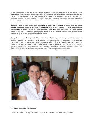 olyan órácska du öt és hat között, amit Párommal „Talinak” neveztünk el. Ez szinte szent
számunkra, mert ilyenkor teljes mértékben egymásra figyelünk, minden gondunkat, bajunkat ,
örömünket átbeszélünk. S ha még lánykáink is éppen itthon vannak, hát ők is csatlakoznak
hozzánk ebben a csodás órában. A hajnal egy órás keléshez szükséges hat órát általában
alvással töltöm.
Évekkel ezelőtt még több volt azoknak tábora, akik kétkedve, adott esetben erős
ellenkritikákkal fogadva szemlélték munkámat. Ma ez az arány – úgy tapasztalom,
megfordult az idő, s a fejlődés előrehaladtával most nem hogy megtűrt, vagy akár káros
jelenség az IKT használat pedagógiai munkánkban, hanem elvárt kompetenciaként
jelenik meg pl. a pedagógusminősítések során.
Megvallom, én ennek nagyon örülök, hiszen lassan bebizonyosodik, hogy nem tévúton jártam
akkor, amikor a modern technológia létjogosultságát igyekeztem érvényesíteni
publikációkban, videóimban, napi gyakorlatomban. Fontos megjegyeznem, hogy a
legnehezebb helyzetekben, a legerősebb ellenszélben Kőrösné dr. Mikis Márta, a magyar
gyermekinformatika megteremtője állt mindig mellettem, akinek szakmai tudása és
elhivatottsága, valamint személyiségének hiteles volta irányadó volt számomra.
Mi akart lenni gyerekkorában?
U.Sz.I.:- Tanulni mindig szerettem, de igazából nem volt határozott elképzelésem.
 