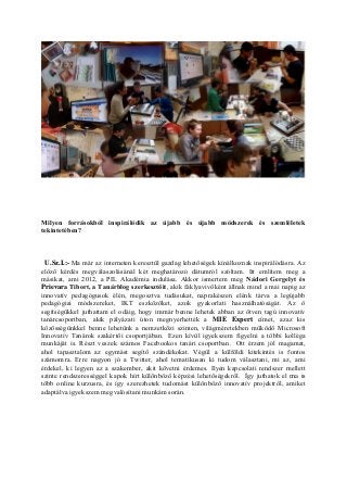 Milyen forrásokból inspirálódik az újabb és újabb módszerek és szemléletek
tekintetében?
U.Sz.I.:- Ma már az interneten keresztül gazdag lehetőségek kínálkoznak inspirálódásra. Az
előző kérdés megválaszolásánál két meghatározó dátumról szóltam. Itt említem meg a
másikat, ami 2012, a PIL Akadémia indulása. Akkor ismertem meg Nádori Gergelyt és
Prievara Tibort, a Tanárblog szerkesztőit, akik fáklyavivőként állnak mind a mai napig az
innovatív pedagógusok élén, megosztva tudásukat, naprakészen elénk tárva a legújabb
pedagógiai módszereket, IKT eszközöket, azok gyakorlati használhatóságát. Az ő
segítségükkel juthattam el odáig, hogy immár benne lehetek abban az ötven tagú innovatív
tanárcsoportban, akik pályázati úton megnyerhették a MIE Expert címet, azaz kis
közösségünkkel benne lehetünk a nemzetközi szinten, világméretekben működő Microsoft
Innovatív Tanárok szakértői csoportjában. Ezen kívül igyekszem figyelni a többi kolléga
munkáját is. Részt veszek számos Facebookos tanári csoportban. Ott érzem jól magamat,
ahol tapasztalom az egymást segítő szándékokat. Végül a külföldi kitekintés is fontos
számomra. Erre nagyon jó a Twitter, ahol tematikusan ki tudom választani, mi az, ami
érdekel, ki legyen az a szakember, akit követni érdemes. Ilyen kapcsolati rendszer mellett
szinte rendszerességgel kapok hírt különböző képzési lehetőségekről. Így juthatok el ma is
több online kurzusra, és így szerezhetek tudomást különböző innovatív projektről, amiket
adaptálva igyekszem megvalósítani munkám során.
 