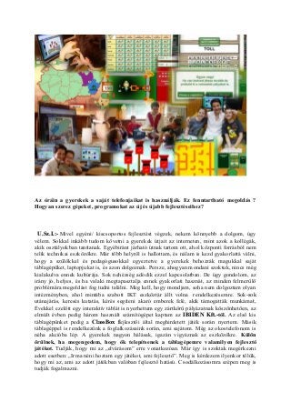 Az óráin a gyerekek a saját telefonjaikat is használják. Ez fenntartható megoldás ?
Hogyan szerez gépeket, programokat az új és újabb fejlesztéseihez?
U.Sz.I.:- Mivel egyéni/ kiscsoportos fejlesztést végzek, nekem könnyebb a dolgom, úgy
vélem. Sokkal inkább tudom követni a gyerekek útjait az interneten, mint azok a kollégák,
akik osztályokban tanítanak. Egyébiránt járható útnak tartom ott, ahol központi forrásból nem
telik technikai eszközökre. Már több helyről is hallottam, és nálam is kezd gyakorlattá válni,
hogy a szülőkkel és pedagógusokkal egyeztetve a gyerekek behozzák magukkal saját
táblagépüket, laptopjukat is, és azon dolgoznak. Persze, ahogyan mondani szoktuk, nincs még
kialakulva ennek kultúrája. Sok nehézség adódik ezzel kapcsolatban. De úgy gondolom, az
irány jó, helyes, és ha valaki megtapasztalja ennek gyakorlati hasznát, az minden felmerülő
problémára megoldást fog tudni találni. Meg kell, hogy mondjam, soha nem dolgoztam olyan
intézményben, ahol mintába szabott IKT eszköztár állt volna rendelkezésemre. Sok-sok
utánajárás, keresés kutatás, kérés segíteni akaró emberek felé, akik támogatták munkámat,
Évekkel ezelőtt egy interaktív táblát is nyerhettem egy zártkörű pályázatnak köszönhetően, az
elmúlt évben pedig három használt számítógépet kaptam az IBIDEN Kft.-től. Az első kis
táblagépünket pedig a ClassBox fejlesztői által meghirdetett játék során nyertem. Másik
táblagéppel is rendelkezünk a foglalkozásaink során, ami sajátom. Még az okostelefonom is
néha akcióba lép. A gyerekek nagyon hálásak, igazán vigyáznak az eszközökre. Külön
örülnek, ha megengedem, hogy ők telepítsenek a táblagépemre valamilyen fejlesztő
játékot. Tudják, hogy mi az „elvárásom” erre vonatkozóan. Már így is szoktak megérkezni
adott esetben: „Irma néni hoztam egy játékot, ami fejlesztő”. Meg is kérdezem ilyenkor tőlük,
hogy mi az, ami az adott játékban valóban fejlesztő hatású. Csodálkozásomra szépen meg is
tudják fogalmazni.
 