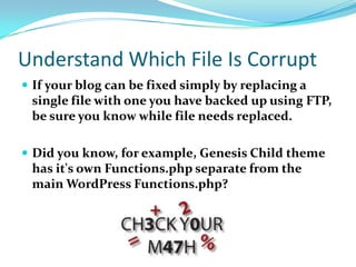 Understand Which File Is Corrupt
 If your blog can be fixed simply by replacing a
single file with one you have backed up using FTP,
be sure you know while file needs replaced.
 Did you know, for example, Genesis Child theme
has it's own Functions.php separate from the
main WordPress Functions.php?
 