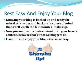 Rest Easy And Enjoy Your Blog
 Knowing your blog is backed up and ready for
mistakes, crashes and hackers is a piece of mind
that’s well worth the few minutes it takes up.
 Now you are free to create content until your heart’s
content, because that’s what we bloggers do.
 Have fun and enjoy your blog – the smart way.
 