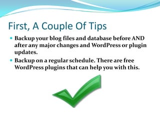 First, A Couple Of Tips
 Backup your blog files and database before AND
after any major changes and WordPress or plugin
updates.
 Backup on a regular schedule. There are free
WordPress plugins that can help you with this.
 