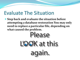 Evaluate The Situation
 Step back and evaluate the situation before
attempting a database restoration You may only
need to replace a particular file, depending on
what caused the problem.
 