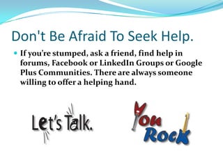 Don't Be Afraid To Seek Help.
 If you’re stumped, ask a friend, find help in
forums, Facebook or LinkedIn Groups or Google
Plus Communities. There are always someone
willing to offer a helping hand.
 