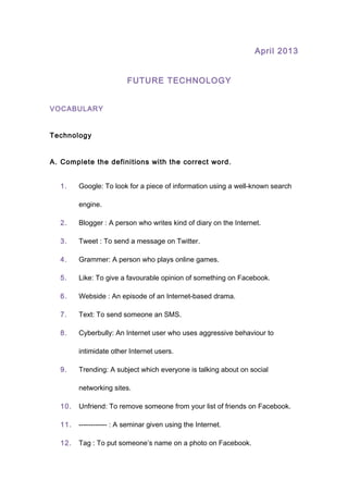 April 2013
FUTURE TECHNOLOGY
VOCABULARY
Technology
A. Complete the definitions with the correct word.
1. Google: To look for a piece of information using a well-known search
engine.
2. Blogger : A person who writes kind of diary on the Internet.
3. Tweet : To send a message on Twitter.
4. Grammer: A person who plays online games.
5. Like: To give a favourable opinion of something on Facebook.
6. Webside : An episode of an Internet-based drama.
7. Text: To send someone an SMS.
8. Cyberbully: An Internet user who uses aggressive behaviour to
intimidate other Internet users.
9. Trending: A subject which everyone is talking about on social
networking sites.
10. Unfriend: To remove someone from your list of friends on Facebook.
11. ------------ : A seminar given using the Internet.
12. Tag : To put someone’s name on a photo on Facebook.
 