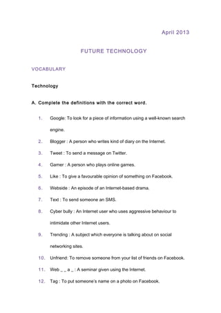 April 2013
FUTURE TECHNOLOGY
VOCABULARY
Technology
A. Complete the definitions with the correct word.
1. Google: To look for a piece of information using a well-known search
engine.
2. Blogger : A person who writes kind of diary on the Internet.
3. Tweet : To send a message on Twitter.
4. Gamer : A person who plays online games.
5. Like : To give a favourable opinion of something on Facebook.
6. Webside : An episode of an Internet-based drama.
7. Text : To send someone an SMS.
8. Cyber bully : An Internet user who uses aggressive behaviour to
intimidate other Internet users.
9. Trending : A subject which everyone is talking about on social
networking sites.
10. Unfriend: To remove someone from your list of friends on Facebook.
11. Web _ _ a _ : A seminar given using the Internet.
12. Tag : To put someone’s name on a photo on Facebook.
 