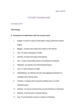 April 2013
FUTURE TECHNOLOGY
VOCABULARY
Technology
A. Complete the definitions with the correct word.
1. Google: To look for a piece of information using a well-known search
engine.
2. Blogger : A person who writes kind of diary on the Internet.
3. Text : To send a message on Twitter.
4. Gammer: A person who plays online games.
5. Like : To give a favourable opinion of something on Facebook.
6. Webased : An episode of an Internet-based drama.
7. Text : To send someone an SMS.
8. Cyberbullying : An Internet user who uses aggressive behaviour to
intimidate other Internet users.
9. Trending : A subject which everyone is talking about on social
networking sites.
10. Unfriend : To remove someone from your list of friends on Facebook.
11. Webinar: A seminar given using the Internet.
12. Tag : To put someone’s name on a photo on Facebook.
 