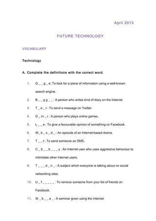April 2013
FUTURE TECHNOLOGY
VOCABULARY
Technology
A. Complete the definitions with the correct word.
1. G _ _ g _ e: To look for a piece of information using a well-known
search engine.
2. B _ _ g g _ _ : A person who writes kind of diary on the Internet.
3. T _ e _ t : To send a message on Twitter.
4. G _ m _ r : A person who plays online games.
5. L _ _ e : To give a favourable opinion of something on Facebook.
6. W_ b _ s _ d _ : An episode of an Internet-based drama.
7. T _ _ t : To send someone an SMS.
8. C _ b _ _ b _ _ _ y : An Internet user who uses aggressive behaviour to
intimidate other Internet users.
9. T _ _ _ d _ n _ : A subject which everyone is talking about on social
networking sites.
10. U _ f _ _ _ _ _ : To remove someone from your list of friends on
Facebook.
11. W _ b _ _ a _ : A seminar given using the Internet.
 