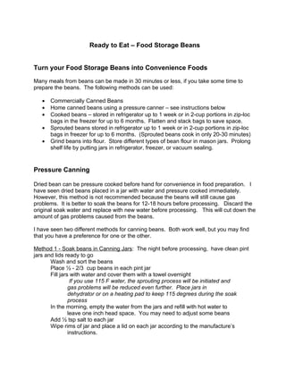 Ready to Eat – Food Storage Beans


Turn your Food Storage Beans into Convenience Foods

Many meals from beans can be made in 30 minutes or less, if you take some time to
prepare the beans. The following methods can be used:

   •   Commercially Canned Beans
   •   Home canned beans using a pressure canner – see instructions below
   •   Cooked beans – stored in refrigerator up to 1 week or in 2-cup portions in zip-loc
       bags in the freezer for up to 6 months. Flatten and stack bags to save space.
   •   Sprouted beans stored in refrigerator up to 1 week or in 2-cup portions in zip-loc
       bags in freezer for up to 6 months. (Sprouted beans cook in only 20-30 minutes)
   •   Grind beans into flour. Store different types of bean flour in mason jars. Prolong
       shelf life by putting jars in refrigerator, freezer, or vacuum sealing.


Pressure Canning

Dried bean can be pressure cooked before hand for convenience in food preparation. I
have seen dried beans placed in a jar with water and pressure cooked immediately.
However, this method is not recommended because the beans will still cause gas
problems. It is better to soak the beans for 12-18 hours before processing. Discard the
original soak water and replace with new water before processing. This will cut down the
amount of gas problems caused from the beans.

I have seen two different methods for canning beans. Both work well, but you may find
that you have a preference for one or the other.

Method 1 - Soak beans in Canning Jars: The night before processing, have clean pint
jars and lids ready to go
       Wash and sort the beans
       Place ½ - 2/3 cup beans in each pint jar
       Fill jars with water and cover them with a towel overnight
                 If you use 115 F water, the sprouting process will be initiated and
                gas problems will be reduced even further. Place jars in
                dehydrator or on a heating pad to keep 115 degrees during the soak
                process
       In the morning, empty the water from the jars and refill with hot water to
                leave one inch head space. You may need to adjust some beans
       Add ½ tsp salt to each jar
       Wipe rims of jar and place a lid on each jar according to the manufacture’s
                instructions.
 