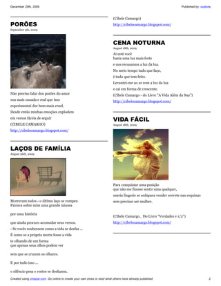 December 29th, 2009                                                                                                  Published by: vozlivre


                                                                           (Cibele Camargo)
PORÕES                                                                     http://cibelecamargo.blogspot.com/
September 4th, 2009



                                                                           CENA NOTURNA
                                                                           August 18th, 2009

                                                                           Ai está você
                                                                           basta uma luz mais forte
                                                                           e nos recusamos a luz da lua.
                                                                           No meio tempo tudo que faço,
                                                                           é tudo que tem feito.
                                                                           Levantei-me ao ar com a luz da lua
                                                                           e cai em forma de crescente.
Não preciso falar dos porões do amor                                       (Cibele Camargo - do Livro "A Vida Além da Sua")
sou mais ousada e real que isso                                            http://cibelecamargo.blogspot.com/
experimentei dor bem mais cruel.
Desde então minhas emoções explodem
em versos fáceis de seguir
                                                                           VIDA FÁCIL
(CIBELE CAMARGO)                                                           August 18th, 2009
http://cibelecamargo.blogspot.com/




LAÇOS DE FAMÍLIA
August 26th, 2009




                                                                           Para conquistar uma posição
                                                                           que não me fizesse sentir uma qualquer,
                                                                           usaria lingerie se sedapara vender sorvete nas esquinas
Morreram todos - o último laço se rompeu                                   sem precisar ser mulher.
Pairava sobre mim uma grande náusea

por uma história
                                                                           (Cibele Camargo_ Do Livro "Verdades e 1/2")
que ainda procuro acomodar seus versos.                                    http://cibelecamargo.blogspot.com/
- Se vocês soubessem como a vida se desfaz ...
É como se a própria morte fosse a vida
te olhando de um forma
que apenas seus olhos podem ver

sem que se cruzem os olhares.

E por tudo isso ...

o silêncio pesa e rostos se desfazem.
Created using zinepal.com. Go online to create your own zines or read what others have already published.                                2
 
