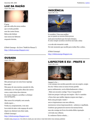 December 29th, 2009                                                                                                  Published by: vozlivre

LUZ DA RAZÃO
August 18th, 2009
                                                                           INOCÊNCIA
                                                                           August 18th, 2009




É pena
que não saiba dos meus sonhos
que os tenha perdido
sem dar rostoe forma.
Beleza não tinham                                                          O veredicto ? Sou essa mulher,
mas nunca me faltaram                                                      que no quarto as escuras deixa provas
enquanto dormia.                                                           mais pura inocência que ela tanto desejou.
                                                                           E como sempre acontece envolveu-me toda a alma

                                                                           e eu não não renunciei a nada
(Cibele Camargo - do Livro "Dublê de Pássaro")                             Foi este momento que escolhi para roubar-lhe a calma .
http://cibelecamargo.blogspot.com/
                                                                           (Cibele Camargo)
                                                                           http://cibelecamargo.blogspot.com

OUSADA
August 16th, 2009
                                                                           LISPECTOR E EU - PRATE II
                                                                           August 16th, 2009




Eles pensam que sou uma louca rapariga                                     Apaguei a luz ...
Sou nada !                                                                 e um cansaço nos ouvidos parecido com um suspiro, surgiu
Não passo de uma menina cansada da vida,                                   Era ela. Voltou como se nunca tivesse partido
destinada a ser vista pelos olhos dos outros                               parou subitamente, sorriu debochadamente e disse :
como a mais cínica das criaturas.                                          - Mais um encontro contigo ? Isso é insuportável
Eu mesma cheguei a acreditar e a festejar                                  Calei-me porque é nela que me inspiro - Ela é o caminho
essa tal façanha.                                                          e ficou claro que mulher alguma ocupou meu lugar ...

Mas nunca fui cortejada, nem amada.                                        Seria uma provação e tanto !

Ainda espero ...                                                           sem se impressionar com meu silêncio,

Venha cá, corajosamente, e me ama                                          murmurava versos impronunciáveis - sedutora e espelhada.

Leva tudo de mim e não esqueça de sorrir                                   Confesso que gostaria de escrever da mesma forma

depois me afastarei sem dizer nada.                                        mas não consigo me livrar da minha dúbia reputação

(Cibele Camargo)                                                           e de toda essa velharia.

http://cibelecamargo.blogspot.com/                                         E a sedutora Clarice rebatia ...

Created using zinepal.com. Go online to create your own zines or read what others have already published.                                3
 