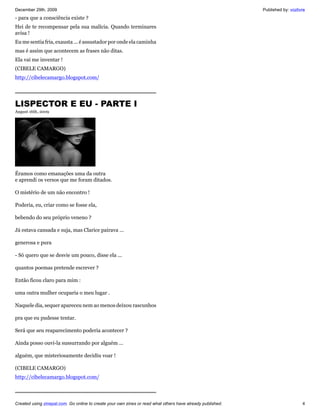 December 29th, 2009                                                                                         Published by: vozlivre
- para que a consciência existe ?
Hei de te recompensar pela sua malícia. Quando terminares
avisa !
Eu me sentia fria, exausta ... é assustador por onde ela caminha
mas é assim que acontecem as frases não ditas.
Ela vai me inventar !
(CIBELE CAMARGO)
http://cibelecamargo.blogspot.com/




LISPECTOR E EU - PARTE I
August 16th, 2009




Éramos como emanações uma da outra
e aprendi os versos que me foram ditados.

O mistério de um não encontro !

Poderia, eu, criar como se fosse ela,

bebendo do seu próprio veneno ?

Já estava cansada e suja, mas Clarice pairava ...

generosa e pura

- Só quero que se desvie um pouco, disse ela ...

quantos poemas pretende escrever ?

Então ficou claro para mim :

uma outra mulher ocuparia o meu lugar .

Naquele dia, sequer apareceu nem ao menos deixou rascunhos

pra que eu pudesse tentar.

Será que seu reaparecimento poderia acontecer ?

Ainda posso ouvi-la sussurrando por alguém ...

alguém, que misteriosamente decidiu voar !

(CIBELE CAMARGO)
http://cibelecamargo.blogspot.com/




Created using zinepal.com. Go online to create your own zines or read what others have already published.                       4
 