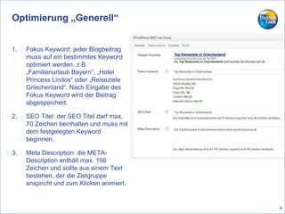 Optimierung „Generell“
1. Fokus Keyword: jeder Blogbeitrag
muss auf ein bestimmtes Keyword
optimiert werden. z.B.
„Familienurlaub Bayern“, „Hotel
Princess Lindos“ oder „Reiseziele
Griechenland“. Nach Eingabe des
Fokus Keyword wird der Beitrag
abgespeichert.
2. SEO Titel: der SEO Titel darf max.
70 Zeichen beinhalten und muss mit
dem festgelegten Keyword
beginnen.
3. Meta Description: die META-
Description enthält max. 156
Zeichen und sollte aus einem Text
bestehen, der die Zielgruppe
anspricht und zum Klicken animiert.
4
 