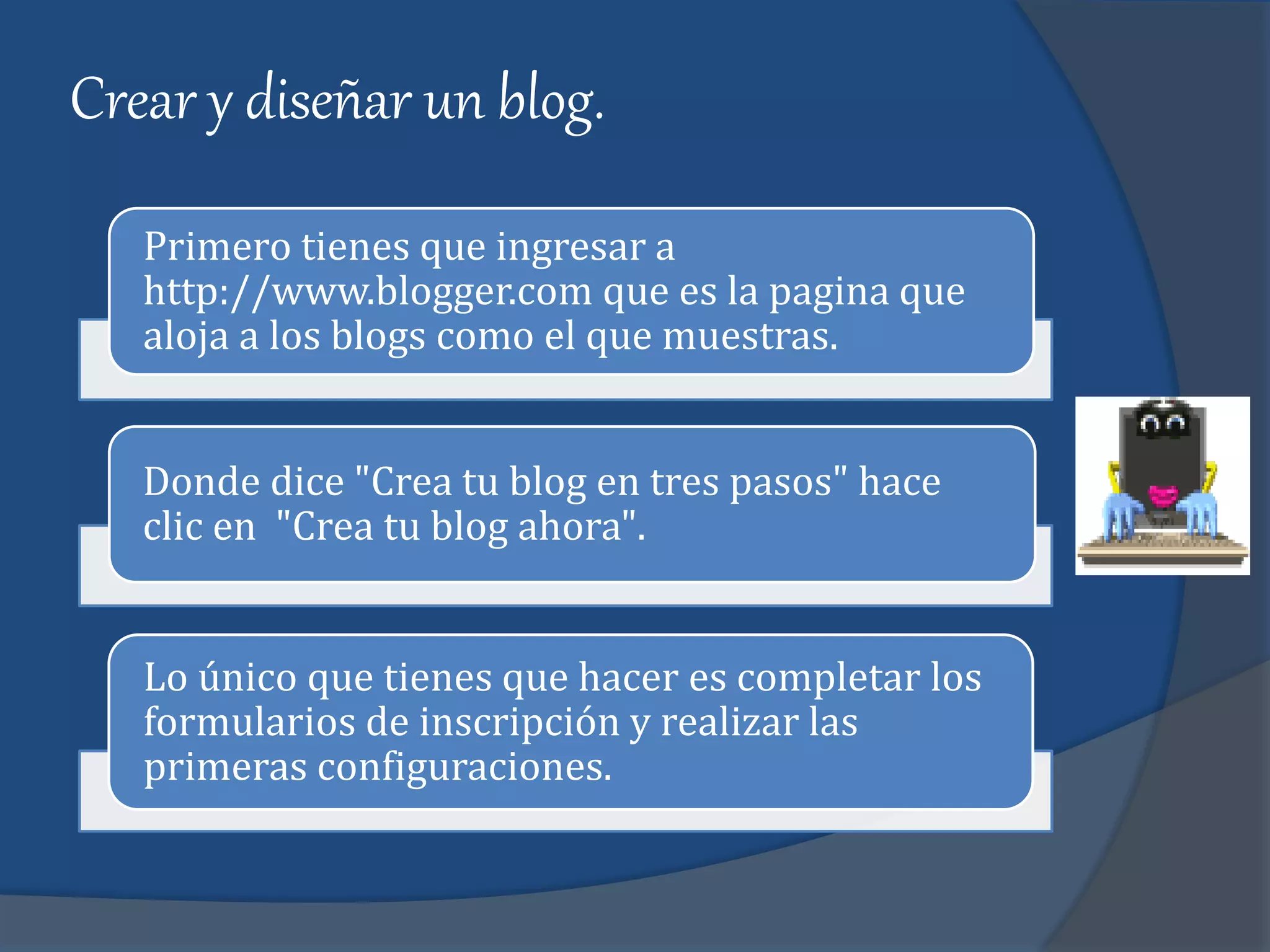 Crear y diseñar un blog.
Primero tienes que ingresar a
http://www.blogger.com que es la pagina que
aloja a los blogs como el que muestras.
Donde dice "Crea tu blog en tres pasos" hace
clic en "Crea tu blog ahora".
Lo único que tienes que hacer es completar los
formularios de inscripción y realizar las
primeras configuraciones.