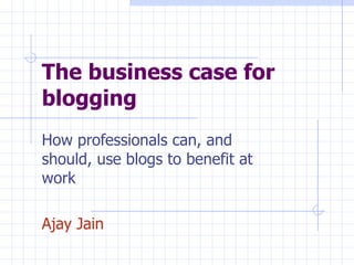 The business case for blogging How professionals can, and should, use blogs to benefit at work Ajay Jain 
