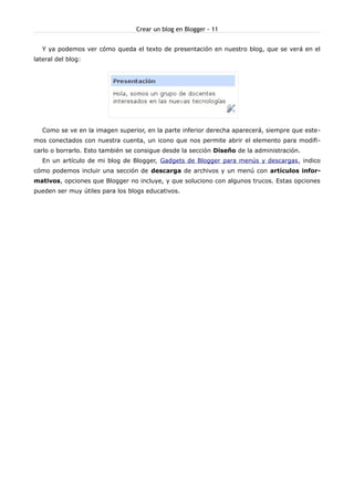 Crear un blog en Blogger - 11


   Y ya podemos ver cómo queda el texto de presentación en nuestro blog, que se verá en el
lateral del blog:




   Como se ve en la imagen superior, en la parte inferior derecha aparecerá, siempre que este-
mos conectados con nuestra cuenta, un icono que nos permite abrir el elemento para modifi-
carlo o borrarlo. Esto también se consigue desde la sección Diseño de la administración.
   En un artículo de mi blog de Blogger, Gadgets de Blogger para menús y descargas, indico
cómo podemos incluir una sección de descarga de archivos y un menú con artículos infor-
mativos, opciones que Blogger no incluye, y que soluciono con algunos trucos. Estas opciones
pueden ser muy útiles para los blogs educativos.
 
