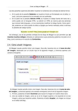 Crear un blog en Blogger - 15


  Las dos pestañas superiores del editor muestran el contenido de la entrada de distinta forma:

   •   En la parte de la pestaña Redactar se muestra el texto ya formateado con el editor vi-
       sual, y tal como aparacerá en la entrada una vez publicada.
   •   En la parte de la pestaña Edición HTML se muestra el código fuente del texto tal y
       como queda con el lenguaje HTML. La edición en HTML se reserva para las personas
       que conocen este lenguaje, y no se recomienda modificar el código fuente. Como ejem-
       plo, podemos ver cómo queda el enlace a Google que hemos realizado antes si abrimos
       la pestaña del código fuente:


                     Buscador <a href="http://www.google.es">Google</a>

  Sin embargo, una de las grandes ventajas de los blogs de Blogger es que permiten que se
inserten muchos códigos utilizados en aplicaciones cuyos productos podemos incrustar en el
blog, como veremos en la sección de Contenidos.



2.4. Cómo añadir imágenes
  En Blogger resulta sencillo incluir una imagen. Para ello, hacemos clic en el icono de aña-
dir imagen, destacado con un círculo rojo en la siguiente imagen, y entonces aparece una
ventana emergente:




   En Blogger resulta sencillo incluir una imagen. Para ello, hacemos clic en el icono de aña-
  dir imagen, y entonces aparece una ventana emergente como la de la siguiente imagen:
   1. Primero, pulsamos el botón Examinar para buscar la imagen en nuestro disco duro.
   2. Una vez subida la imagen, como se ve en la imagen superior, a la izquierda se ve esa
       imagen y otras que hayamos subido. Pulsamos el botón Aceptar y la imagen se incluye
       en el editor del blog:
 