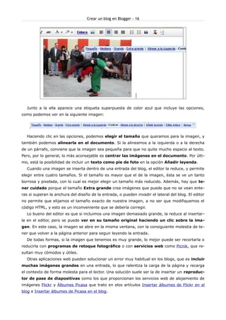 Crear un blog en Blogger - 16




  Junto a la ella aparece una etiqueta superpuesta de color azul que incluye las opciones,
como podemos ver en la siguiente imagen:




  Haciendo clic en las opciones, podemos elegir el tamaño que queramos para la imagen, y
también podemos alinearla en el documento. Si la alineamos a la izquierda o a la derecha
de un párrafo, conviene que la imagen sea pequeña para que no quite mucho espacio al texto.
Pero, por lo general, lo más aconsejable es centrar las imágenes en el documento. Por últi-
mo, está la posibilidad de incluir un texto como pie de foto en la opción Añadir leyenda.
  Cuando una imagen se inserta dentro de una entrada del blog, el editor la reduce, y permite
elegir entre cuatro tamaños. Si el tamaño es mayor que el de la imagen, ésta se ve un tanto
borrosa y pixelada, con lo cual es mejor elegir un tamaño más reducido. Además, hay que te-
ner cuidado porque el tamaño Extra grande crea imágenes que puede que no se vean ente-
ras si superan la anchura del diseño de la entrada, o pueden invadir el lateral del blog. El editor
no permite que elijamos el tamaño exacto de nuestra imagen, a no ser que modifiquemos el
código HTML, y esto es un inconveniente que se debería corregir.
  Lo bueno del editor es que si incluimos una imagen demasiado grande, la reduce al insertar-
la en el editor, pero se puede ver en su tamaño original haciendo un clic sobre la ima-
gen. En este caso, la imagen se abre en la misma ventana, con la consiguiente molestia de te-
ner que volver a la página anterior para seguir leyendo la entrada.
  De todas formas, si la imagen que tenemos es muy grande, lo mejor puede ser recortarla o
reducirla con programas de retoque fotográfico o con servicios web como Picnik, que re-
sultan muy cómodos y útiles.
  Otras aplicaciones web pueden solucionar un error muy habitual en los blogs, que es incluir
muchas imágenes grandes en una entrada, lo que ralentiza la carga de la página y recarga
el contexto de forma molesta para el lector. Una solución suele ser la de insertar un reproduc-
tor de pase de diapositivas como los que proporcionan los servicios web de alojamiento de
imágenes Flickr y Álbumes Picasa que trato en elos artículos Insertar álbumes de Flickr en el
blog e Insertar álbumes de Picasa en el blog.
 