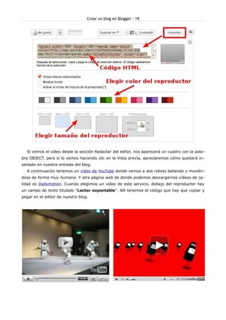 Crear un blog en Blogger - 19




  Si vemos el vídeo desde la sección Redactar del editor, nos aparecerá un cuadro con la pala-
bra OBJECT, pero si lo vemos haciendo clic en la Vista previa, apreciaremos cómo quedará in-
sertado en nuestra entrada del blog.
  A continuación tenemos un vídeo de YouTube donde vemos a dos robots bailando y movién-
dose de forma muy humana. Y otra página web de donde podemos descargarnos vídeos de ca-
lidad es Dailymotion. Cuando elegimos un vídeo de este servicio, debajo del reproductor hay
un campo de texto titulado "Lector exportable". Allí tenemos el código que hay que copiar y
pegar en el editor de nuestro blog.
 
