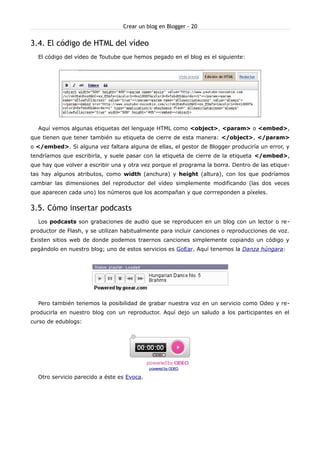 Crear un blog en Blogger - 20


3.4. El código de HTML del vídeo
  El código del vídeo de Toutube que hemos pegado en el blog es el siguiente:




  Aquí vemos algunas etiquetas del lenguaje HTML como <object>, <param> o <embed>,
que tienen que tener también su etiqueta de cierre de esta manera: </object>, </param>
o </embed>. Si alguna vez faltara alguna de ellas, el gestor de Blogger produciría un error, y
tendríamos que escribirla, y suele pasar con la etiqueta de cierre de la etiqueta </embed>,
que hay que volver a escribir una y otra vez porque el programa la borra. Dentro de las etique-
tas hay algunos atributos, como width (anchura) y height (altura), con los que podríamos
cambiar las dimensiones del reproductor del vídeo simplemente modificando (las dos veces
que aparecen cada uno) los números que los acompañan y que corrreponden a píxeles.


3.5. Cómo insertar podcasts
  Los podcasts son grabaciones de audio que se reproducen en un blog con un lector o re-
productor de Flash, y se utilizan habitualmente para incluir canciones o reproducciones de voz.
Existen sitios web de donde podemos traernos canciones simplemente copiando un código y
pegándolo en nuestro blog; uno de estos servicios es GoEar. Aquí tenemos la Danza húngara:




  Pero también tenemos la posibilidad de grabar nuestra voz en un servicio como Odeo y re-
producirla en nuestro blog con un reproductor. Aquí dejo un saludo a los participantes en el
curso de edublogs:




                                            powered by ODEO

  Otro servicio parecido a éste es Evoca.
 