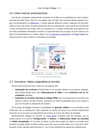 Crear un blog en Blogger - 21


3.6. Cómo insertar presentaciones
  Una de las novedades relativamente recientes en la Web es la posibilidad de incluir presen-
taciones del estilo Power Point en una página web. El lugar más conocido donde podemos car-
gar una presentación es SlideShare, y donde además podemos utilizar cualquiera de las publi-
cadas en esa web social. Cuando guardamos allí una presentación, ésta pierde las transiciones
y otras animaciones que tenga, pero se convierte en un objeto multimedia que podemos ver
con toda comodidad conectados a internet. El procedimiento que se sigue es el de copiar el có-
digo de la presentación en nuestro editor. Con la siguiente presentación de Ángel Puente po-
dremos conocer más a fondo la multimedia en los blogs:




3.7. Incorporar vídeos cargándolos al servidor
  Existen dos formas de incluir vídeos en una página web:

   •   Enlazando los archivos directamente en el servidor donde se encuentren alojados.
       Este enlace puede servir para descargarnos el vídeo o para mostrarlo con un re-
       productor asociado.
   •   Copiando en el editor del blog el código HTML que nos proporciona el servidor que
       aloja los vídeos. De esta manera, utilizamos un vídeo ya guardado que no es nuestro y
       que se encuentra a disposición del público.

  En los blogs de Blogger tenemos la posibilidad de guardar vídeos en sus servidores para
mostrarlos con un reproductor. Esta operación se realiza de forma muy sencilla simplemente
haciendo clic en el icono correspondiente de la barra de iconos del editor de entradas.
  Recientemente, Blogger ha incluido un nuevo editor renovado para las entradas, que se
puede activar en la sección Configuración -> Básico -> Seleccionar editor de entradas
-> Editor actualizado. En él existe un botón o icono para cargar los vídeos al servidor, pero
también se puede utilizar el editor antiguo para ello, que se puede elegir en la ruta de la confi-
guración arriba indicada seleccionando el , con el que utilizamos las siguientes explicaciones.
 