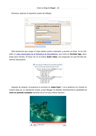 Crear un blog en Blogger - 22


  Entonces, aparece el siguiente cuadro de diálogo:




  Sólo tendremos que cargar el vídeo desde nuestro ordenador y ponerle un título. Yo he utili-
zado un vídeo descargado de la Mediateca de EducaMadrid, que viene en formato 3gp, apro-
piado para móviles. Al hacer clic en el enlace Subir vídeo, nos preguntan en qué formato de-
seamos descargarlo:




  Después de cargarlo, el programa lo convierte en vídeo/mp4. Y ya lo podemos ver incluido en
nuestro blog con un reproductor propio, al que Blogger ha añadido recientemente la posibilidad de
verlo en pantalla completa haciendo clic en el icono inferior derecho:
 