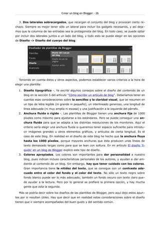 Crear un blog en Blogger - 26


   3. Dos laterales sobrecargados, que recargan el conjunto del blog y provocan cierto re-
chazo. Siempre es mejor tener sólo un lateral para incluir los gadgets necesarios, y así deja -
mos que la columna de las entradas sea la protagonista del blog. En todo caso, se puede optar
por incluir dos laterales juntos a un lado del blog, y todo esto se puede elegir en las opciones
de Diseño -> Diseño del cuerpo del blog:




   Teniendo en cuenta éstos y otros aspectos, podemos establecer varios criterios a la hora de
elegir una plantilla:

  1. Diseño tipográfico -. Ya escribí algunos consejos sobre el diseño del contenido de un
      blog en la sección 5 del artículo "Cómo escribir un artículo de blog". Deberíamos tener en
      cuentas esas consideraciones sobre la sencillez y la claridad visual, que se resumen en
      un tipo de letra legible (ni grande ni pequeño), un interlineado generoso, una longitud de
      línea adecuada (ni muy amplia ni escasa) y una justificación a la izquierda del párrafo.
  2. Anchura fluida o rígida -. Las plantillas de Blogger tienen una anchura fija de 1000
      píxeles como máximo para ajustarse a los estándares. Pero se puede conseguir una an-
      chura fluida para que se adapta a las distintas resoluciones de los monitores. Aquí el
      criterio sería elegir una anchura fluida si queremos tener espacio suficiente para introdu-
      cir imágenes grandes u otros elementos gráficos, y artículos de cierta longitud. Es el
      caso de este blog. En realidad en el diseño de este blog he hecho que la anchura fluya
      hasta los 1000 píxeles, porque mayores anchuras que ésta producen unas líneas de
      texto demasiado largas como para que se lean con soltura. En mi artículo El diseño 'lí-
      quido' en un blog de Blogger explico este tipo de diseño.
  3. Colores apropiados. Los colores son importantes para dar personalidad a nuestro
      blog, pues indican incluso características personales de los autores, y ayudan a dar am-
      biente al contenido de un blog. Sin embargo, hay que tener cuidado con los colores.
      Gran importancia tiene la nitidez del texto, que se consigue con un contraste ade-
      cuado entre el color del fondo y el color del texto. No sólo un texto negro sobre
      fondo blanco puede ser lo más adecuado; también un fondo oscuro con texto claro pue-
      de ayudar a la lectura. Pero por lo general se prefiere la primera opción, y hay mucha
      gente que odia la segunda.

   Más se podría decir sobre los diseños de las plantillas de Blogger, pero aquí dejo estos apun-
tes por si resultan útiles. Hay que decir que en realidad estas consideraciones sobre el diseño
tienen que ir siempre acompañadas del buen gusto y del sentido común.
 