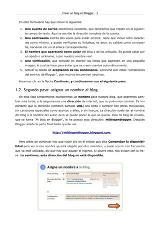 Crear un blog en Blogger - 3


  En este formulario hay que incluir lo siguiente:

   1. Una cuenta de correo electrónico existente, que tendremos que repetir en el siguien-
       te campo de texto. Aquí se escribe la dirección completa de la cuenta.
   2. Una contraseña escrita dos veces para evitar errores. Tiene que incluir ocho caracte-
       res como mínimo, y puede verificarse su fortaleza, es decir, su calidad como contrase-
       ña, haciendo clic en el enlace correspondiente.
   3. El nombre que aparecerá como autor del blog y de los artículos. Se puede optar por
       un apodo o nickname, o por nuestro nombre real.
   4. Una verificación, que consiste en escribir las letras que aparecen en una pequeña
       imagen, lo cual se hace para evitar que se creen cuentas automáticamente.
   5. Activar la casilla de aceptación de las condiciones. Conviene leer estas "Condiciones
       del servicio de Blogger", que muchos encuentran abusivas.

  Hacemos clic en la flecha Continuar, y continuamos con el siguiente paso.


1.2. Segundo paso: asignar un nombre al blog
  En esta fase simplemente escribiremos un nombre para nuestro blog, que podremos cam-
biar más tarde, y le asignaremos una dirección de internet, que no podremos cambiar. Es im-
portante que la dirección (también llamada URL) sea corta y siempre con letras minúsculas,
sin caracteres especiales como acentos o eñes, y sin huecos. La dirección suele ser el nombre
del blog o el nombre del autor, pero se puede poner lo que se quiera. Para mi blog de prueba,
que se llama "Mi blog en Blogger", le he puesto esta dirección: miblogenblogger. Después
Blogger añade la parte final hasta quedar así:


                           http://miblogenblogger.blogspot.com.


  Pero antes de continuar hay que hacer clic en el enlace que dice Comprobar la disponibi-
lidad para ver si ese nombre ya está elegido por otro miembro; y suele ocurrir con frecuencia
que ya esté utilizado, así que hay que aguzar el ingenio. Si ocurre esto, nos avisan con la fra -
se: Lo sentimos, esta dirección del blog no está disponible.
 
