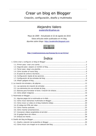 Crear un blog en Blogger
                      Creación, configuración, diseño y multimedia



                                           Alejandro Valero
                                               avalerofer@yahoo.es

                           Mayo de 2009 - Actualizado el 22 de agosto de 2010
                                  Estos artículos están publicados en mi blog
                          Apuntes sobre blogs: http://avalerofer.blogspot.com




                           http://creativecommons.org/licenses/by-nc-sa/2.0/es/



                                                       Índice
1. Cómo crear y configurar un blog en Blogger ...........................................................................2
   1.1. Primer paso: crear una cuenta.......................................................................................2
   1.2. Segundo paso: asignar un nombre al blog.......................................................................3
   1.3. Tercer paso: elegir una plantilla.....................................................................................4
   1.4. Cómo acceder al nuevo blog .........................................................................................6
   1.5. El panel de control o Escritorio.......................................................................................7
   1.6. Configuración rápida de las opciones...............................................................................8
   1.7. Configuración de las entradas del blog ...........................................................................9
   1.8. Añadir gadgets al blog................................................................................................10
2. La creación de entradas y de páginas...................................................................................13
   2.1. Las opciones de creación de entradas ...........................................................................13
   2.2. Los elementos de una entrada de blog...........................................................................13
   2.3. Botones para formatear el texto. Creación de enlaces......................................................15
   2.4. Cómo añadir imágenes ...............................................................................................16
3. Multimedia en Blogger.......................................................................................................18
   3.1. Algunas pegas de la multimedia en la Web.....................................................................19
   3.2. Cómo incluir elementos multimedia en Blogger...............................................................20
   3.3. Cómo incluir un vídeo en el blog mediante código...........................................................20
   3.4. El código de HTML del vídeo ........................................................................................22
   3.5. Cómo insertar podcasts...............................................................................................22
   3.6. Cómo insertar presentaciones......................................................................................24
   3.7. Incorporar vídeos cargándolos al servidor......................................................................24
   3.8. El gadget Barra de vídeos............................................................................................26
   3.9. Enlaces de interés......................................................................................................28
4. Diseño del blog de Blogger.................................................................................................29
   4.1. Diseño y elección de la plantilla en Blogger ...................................................................29
   4.2. Cómo incluir una imagen en la cabecera del blog ...........................................................31
 