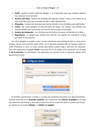 Crear un blog en Blogger - 10


   1. Perfil: muestra nuestro perfil de Blogger, y es importante para que nuestros lectores
       nos conozcan mínimamente.
   2. Archivo del blog: clasifica las entradas del blog por meses y años, y las enlaza en el
       lateral del blog para que se pueda acceder a ellas rápidamente.
   3. Etiquetas: muestra las etiquetas que hemos incluido en las entradas para clasificarlas.
   4. Listas: hay varios gadgets de lista de libros, de blogs y de enlaces, que siempre son
       imprescindibles para que exista una mínima comunicación entre blogs.
   5. Cuadro de búsqueda: muy útil para que los lectores busquen contenidos en el blog.
   6. Seguidores: un gadget muy original que permite una especie de suscripción al blog
       por parte de los lectores.

  Con otros gadgets se pueden incluir muchos elementos personalizados, pero a veces se re-
quieren ciertos conocimientos sobre HTML. En el siguiente ejemplo sólo se requiere saber es-
cribir. Probemos a incluir un texto sencillo que defina nuestro blog y que lean los visitantes.
Para ello elegiremos el gadget Texto y haremos clic en la imagen de la izquierda o en el signo
+ de la derecha. A continuación nos aparecerá una ventana como la siguiente, donde confi-
guraremos el texto:




  En el editor escribiremos un título y un texto que podremos formatear con algunos botones.
Cuando hacemos clic en Guardar cambios, aún tendremos que colocar el gadget en el lugar
que queramos del lateral, y para ello arrastremos con el cursor del ratón el cuadro que incluye
su nombre en la sección Diseño -> Añadir un gadget:
 