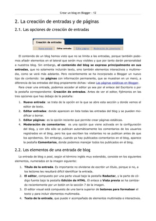 Crear un blog en Blogger - 12


2. La creación de entradas y de páginas
2.1. Las opciones de creación de entradas




  El contenido de un blog hemos visto que no se limita a las entradas, porque también pode-
mos añadir elementos en el lateral que serán muy visibles y que por tanto darán personalidad
a nuestros blog. Sin embargo, el contenido del blog se expresa principalmente en sus
entradas, que no solamente incluirán texto, sino también elementos interactivos y multime-
dia, como se verá más adelante. Pero recientemente se ha incorporado a Blogger un nuevo
tipo de contenido: las páginas con información permanente, que se muestran en un menú, a
diferencia de las entradas del blog propiamente dichas: véase Las páginas estáticas en Blogger.
  Para crear una entrada, podemos acceder al editor ya sea por el enlace del Escritorio o por
la pestaña correspondiente: Creación de entradas. Antes de ver el editor, fijémonos en las
tres opciones que hay debajo de la pestaña:

  1. Nueva entrada: se trata de la opción en la que se abre esta sección y donde vemos el
      editor de texto.
  2. Editar entradas: donde aparecen en lista todas las entradas del blog y se pueden mo-
      dificar o borrar.
  3. Editar páginas: es la opción reciente que permite crear páginas estáticas.
  4. Moderación de comentarios: es una opción que viene activada en la configuración
      del blog, y con ella sólo se publican automáticamente los comentarios de los usuarios
      registrados en el blog, pero los que escriben los visitantes no se publican antes de que
      los aprobemos. Sin embargo, cuando ya hay publicados comentarios en el blog, aparece
      la pestaña Comentarios, donde podemos manejar todos los publicados en el blog.


2.2. Los elementos de una entrada de blog
  La entrada de blog o post, según el término inglés muy extendido, consiste en los siguientes
elementos, numerados en la imagen siguiente:

   1. Título de la entrada. Es importante no olvidarse de escribir un título, porque si no, a
       los lectores les resultará difícil identificar la entrada.
   2. El editor, compuesto por una parte visual bajo la pestaña Redactar, y la parte de có-
       digo fuente bajo la pestaña Edición de HTML. El enlace a Vista previa se ha cambia-
       do recientemente por un botón en la sección 7 de la imagen.
   3. El editor visual está compuesto de una barra superior de botones para formatear el
       texto y para incluir elementos multimedia.
   4. Texto de la entrada, que puede ir acompañado de elementos multimedia e interactivos.
 