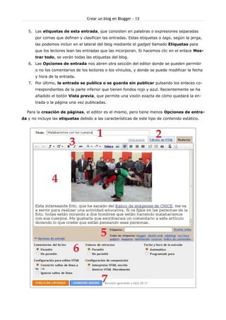 Crear un blog en Blogger - 13


   5. Las etiquetas de esta entrada, que consisten en palabras o expresiones separadas
       por comas que definen y clasifican las entradas. Estas etiquetas o tags, según la jerga,
       las podemos incluir en el lateral del blog mediante el gadget llamado Etiquetas para
       que los lectores lean las entradas que las incorporan. Si hacemos clic en el enlace Mos-
       trar todo, se verán todas las etiquetas del blog.
   6. Las Opciones de entrada nos abren otra sección del editor donde se pueden permitir
       o no los comentarios de los lectores o los vínculos, y donde se puede modificar la fecha
       y hora de la entrada.
   7. Por último, la entrada se publica o se guarda sin publicar pulsando los enlaces co-
       rrespondientes de la parte inferior que tienen fondos rojo y azul. Recientemente se ha
       añadido el botón Vista previa, que permite una visión exacta de cómo quedará la en-
       trada o la página una vez publicadas.

  Para la creación de páginas, el editor es el mismo, pero tiene menos Opciones de entra-
da y no incluye las etiquetas debido a las características de este tipo de contenido estático.
 