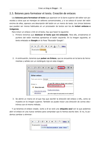 Crear un blog en Blogger - 14


2.3. Botones para formatear el texto. Creación de enlaces
  Los botones para formatear el texto que aparecen en la barra superior del editor son pa-
recidos a otros que se manejan en editores convencionales, y si se coloca el cursor del ratón
encima de ellos, aparece una descripción del botón en un marco de texto. Los únicos botones
que pueden ser menos habituales en un procesador de textos son los de incluir enlaces e
imágenes.
  Para incluir un enlace o link en el texto, hay que hacer lo siguiente:
   1. Primero tenemos que destacar el texto que irá enlazado. Para ello, arrastramos el
      puntero del ratón mientras apretamos el botón izquierdo. En la imagen siguiente, el
      texto enlazado es Google en la frase "Buscador Google":




   2. A continuación, tenemos que pulsar en Enlace, que se encuentra en la barra de herra-
      mientas y señalo con un rectángulo rojo en esta imagen:




   3. Se abrirá un marco en el que hay que escribir la dirección del enlace o URL, como se
      muestra en la imagen superior. También se puede incluir una dirección de correo elec-
      trónico con el mismo método.

  Y ya tenemos el enlace creado. Junto a él se verá una etiqueta azul con la que podemos
abrir el enlace en una nueva ventana para comprobar que lo hemos escrito bien. Si no, lo po -
demos cambiar o eliminar:
 