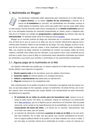 Crear un blog en Blogger - 17


3. Multimedia en Blogger
           Los elementos multimedia están adquiriendo gran importancia en la Web debido a
           la mejora técnica y a la mayor rapidez de las conexiones a internet. En el
           campo de la enseñanza en concreto, sus posibilidades son ilimitadas, aunque el
           medio todavía es bastante nuevo como para poder decir que las cosas están claras
en este campo. Muchos docentes están ahora investigando en el ámbito multimedia para do-
tar a sus actividades docentes de contenido fundamentado en vídeos, audio e imágenes ade -
más de en el trabajo con códigos de programación y aplicaciones que ofrecen todo tipo de
interactividad. Un ejemplo puede verse en el blog de aula El tinglado.
  Blogger es un servidor gratuito de blogs que sorprende por su constante renovación. Está
muy al tanto de lo que se cuece en la Web, por eso ha incluido últimamente algunas herra-
mientas para introducir vídeos en las entradas de los blogs. Con esto, Blogger se pone a la al -
tura de las circunstancias, pues los vídeos y otros materiales multimedia están inundando la
Web. Los usuarios de blogs reclaman la posibilidad de mostrar sus propios vídeos de forma
creativa y también otros vídeos que les interesan y que quieren incluir como contenido de sus
artículos o posts. Poco a poco la Web va incorporando estos elementos multimedia que ilustran
los contenidos y que tienen que contribuir a profundizar en los conocimientos compartidos.


3.1. Algunas pegas de la multimedia en la Web
  Los objetos multimedia han pasado por un calvario especial en la Web hasta hace muy poco
tiempo debido a que requieren lo siguiente:

   1. Mucho espacio web en los servidores, pues son objetos voluminosos.
   2. Conexión rápida de internet debido a su compleja estructura.
   3. Códecs y reproductores adecuados para su reproducción.
   4. Plug-ins necesarios en los navegadores web.

  Sólo recientemente se ha podido incorporar la multimedia a las páginas web de manera ma-
siva, ya que esas pegas se han superado, aunque no totalmente. De todas formas, aún se de-
ben superar otros inconvenientes que surgen debido a las características de estos elementos.
Consideremos lo siguiente:

   1. El contenido de un vídeo no consta para los buscadores web, porque no se ex-
       presa en texto escrito. Por tanto, su utilización masiva no contribuye a la construcción
       de la Web semántica, que es el objetivo que se vislumbra en el horizonte. Esto se puede
       solucionar, como consta en las especificaciones de la accesibilidad, con la inclusión de la
       transcripción del texto del vídeo, o al menos con un resumen. Naturalmente, esto
       no lo hace casi nadie, pero ahí queda.
   2. La inclusión de elementos multimedia aumenta el ruido en la Web en los dos senti-
       dos más evidentes. Por un lado, hay que pensar que muchos ordenadores se encuen-
       tran en lugares públicos donde no se puede o no se debe molestar con voces o ruidos. Y
       por otro lado, la inclusión masiva de la multimedia en la Red, a veces sin motivos evi-
 