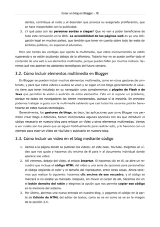 Crear un blog en Blogger - 18


       dentes, contribuye al ruido y el desorden que provoca su exagerada proliferación, que
       se hace insoportable con la publicidad.
   3. ¿Y qué pasa con las personas sordas o ciegas? Que no van a poder beneficiarse de
       toda esta renovación en la Web. La accesibilidad de las páginas web es ya una obli-
       gación legal en muchos países, que tendrán que tener en cuenta sobre todo las webs de
       ámbitos públicos, en especial el educativo.

  Pero son tantas las ventajas que aporta la multimedia, que estos inconvenientes se están
superando o se están ocultando debajo de la alfombra. Todavía hoy no se puede confiar todo el
contenido de una web a sus elementos multimedia, porque pueden fallar por muchos motivos. Ve-
remos qué nos aportan los adelantos tecnológicos del futuro cercano.


3.2. Cómo incluir elementos multimedia en Blogger
  En Blogger se pueden incluir muchos elementos multimedia, como en otros gestores de con-
tenido, y para que estos vídeos o audios se vean y se oigan en los blogs generalmente el usua-
rio tiene que tener instalado en su navegador unos complementos o plugins de Flash y de
Java que permiten la visión o audición de estos elementos. Esto en sí supone un problema,
porque no todos los navegadores los tienen incorporados, aunque sí la mayoría. En principio
podemos trabajar a gusto con la multimedia sabiendo que casi todos los usuarios podrán bene-
ficiarse de estas nuevas tecnologías.
  Generalmente, los gestores de blogs, es decir, las aplicaciones que como Blogger nos per-
miten crear blogs o bitácoras, tienen incorporadas algunas opciones con las que introducir el
código necesario en nuestro blog para enlazar un vídeo u otros elementos multimedias. Vamos
a ver cuáles son los pasos que se siguen habitualmente para realizar esto, y lo haremos con un
ejemplo para traer un vídeo de YouTube y publicarlo en nuestro blog.


3.3. Cómo incluir un vídeo en el blog mediante código
   1. Vamos a la página donde se publican los vídeos; en este caso, YouTube. Elegimos un ví-
       deo que nos guste y hacemos clic encima de él para ir al documento individual donde
       aparece ese vídeo.
   2. Allí veremos, debajo del vídeo, el enlace Insertar. Si hacemos clic en él, se abre un re-
       cuadro que incluye el código HTML del vídeo y una serie de opciones para personalizar
       el código eligiendo el color y el tamaño del reproductor, entre otras cosas. Ahora tene-
       mos que realizar lo siguiente: hacemos clic encima de ese recuadro, y el código se
       marcará si no estaba ya marcado. Después, sin mover el cursor de allí, hacemos clic en
       el botón derecho del ratón y elegimos la opción que nos permite copiar ese código
       en la memoria del sistema.
   3. Por último, abrimos una nueva entrada en nuestro blog, y pegamos el código en la par-
       te de Edición de HTML del editor de textos, como se ve en como se ve en la imagen
       de la sección 3.4.
 