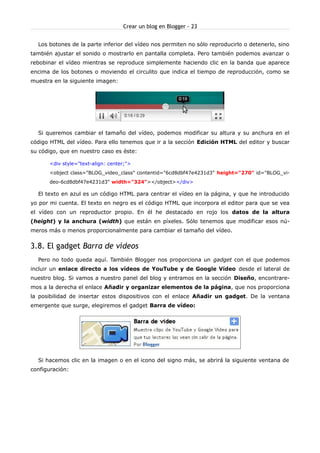Crear un blog en Blogger - 23


  Los botones de la parte inferior del vídeo nos permiten no sólo reproducirlo o detenerlo, sino
también ajustar el sonido o mostrarlo en pantalla completa. Pero también podemos avanzar o
rebobinar el vídeo mientras se reproduce simplemente haciendo clic en la banda que aparece
encima de los botones o moviendo el circulito que indica el tiempo de reproducción, como se
muestra en la siguiente imagen:




  Si queremos cambiar el tamaño del vídeo, podemos modificar su altura y su anchura en el
código HTML del vídeo. Para ello tenemos que ir a la sección Edición HTML del editor y buscar
su código, que en nuestro caso es éste:

      <div style="text-align: center;">
      <object class="BLOG_video_class" contentid="6cd8dbf47e4231d3" height="270" id="BLOG_vi-
      deo-6cd8dbf47e4231d3" width="324"></object></div>

  El texto en azul es un código HTML para centrar el vídeo en la página, y que he introducido
yo por mi cuenta. El texto en negro es el código HTML que incorpora el editor para que se vea
el vídeo con un reproductor propio. En él he destacado en rojo los datos de la altura
(height) y la anchura (width) que están en píxeles. Sólo tenemos que modificar esos nú-
meros más o menos proporcionalmente para cambiar el tamaño del vídeo.


3.8. El gadget Barra de vídeos
  Pero no todo queda aquí. También Blogger nos proporciona un gadget con el que podemos
incluir un enlace directo a los vídeos de YouTube y de Google Vídeo desde el lateral de
nuestro blog. Si vamos a nuestro panel del blog y entramos en la sección Diseño, encontrare-
mos a la derecha el enlace Añadir y organizar elementos de la página, que nos proporciona
la posibilidad de insertar estos dispositivos con el enlace Añadir un gadget. De la ventana
emergente que surge, elegiremos el gadget Barra de vídeo:




  Si hacemos clic en la imagen o en el icono del signo más, se abrirá la siguiente ventana de
configuración:
 