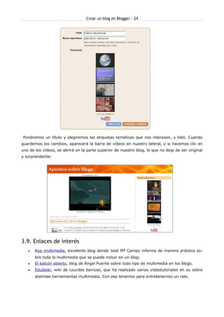 Crear un blog en Blogger - 24




Pondremos un título y elegiremos las etiquetas temáticas que nos interesen, y listo. Cuando
guardemos los cambios, aparecerá la barra de vídeos en nuestro lateral, y si hacemos clic en
uno de los vídeos, se abrirá en la parte superior de nuestro blog, lo que no deja de ser original
y sorprendente:




3.9. Enlaces de interés
   •   Roa multimedia, excelente blog donde José Mª Campo informa de manera práctica so-
       bre toda la multimedia que se puede incluir en un blog.
   •   El balcón abierto, blog de Ángel Puente sobre todo tipo de multimedia en los blogs.
   •   Edubloki, wiki de Lourdes barroso, que ha realizado varios vídeotutoriales en su sobre
       distintas herramientas multimedia. Con eso tenemos para entretenernos un rato.
 