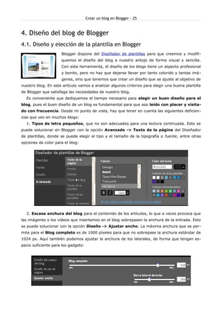 Crear un blog en Blogger - 25


4. Diseño del blog de Blogger
4.1. Diseño y elección de la plantilla en Blogger
                     Blogger dispone del Diseñador de plantillas para que creemos y modifi-
                     quemos el diseño del blog a nuestro antojo de forma visual y sencilla.
                     Con esta herramienta, el diseño de los blogs tiene un aspecto profesional
                     y bonito, pero no hay que dejarse llevar por tanto colorido y tantas imá-
                     genes, sino que tenemos que crear un diseño que se ajuste al objetivo de
nuestro blog. En este artículo vamos a analizar algunos criterios para elegir una buena plantilla
de Blogger que satisfaga las necesidades de nuestro blog.
  Es conveniente que dediquemos el tiempo necesario para elegir un buen diseño para el
blog, pues el buen diseño de un blog es fundamental para que sea leído con placer y visita-
do con frecuencia. Desde mi punto de vista, hay que tener en cuenta las siguientes deficien-
cias que veo en muchos blogs:
  1. Tipos de letra pequeños, que no son adecuados para una lectura continuada. Esto se
puede solucionar en Blogger con la opción Avanzado -> Texto de la página del Diseñador
de plantillas, donde se puede elegir el tipo y el tamaño de la tipografía o fuente, entre otras
opciones de color para el blog:




  2. Escasa anchura del blog para el contenido de los artículos, lo que a veces provoca que
las imágenes o los vídeos que insertamos en el blog sobrepasen la anchura de la entrada. Esto
se puede solucionar con la opción Diseño -> Ajustar ancho. La máxima anchura que se per-
mite para el Blog completo es de 1000 píxeles para que no sobrepase la anchura estándar de
1024 px. Aquí también podemos ajustar la anchura de los laterales, de forma que tengan es-
pacio suficiente para los gadgets:
 
