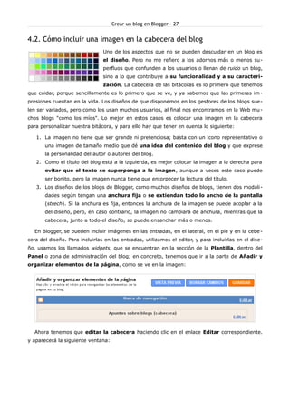 Crear un blog en Blogger - 27


4.2. Cómo incluir una imagen en la cabecera del blog
                                Uno de los aspectos que no se pueden descuidar en un blog es
                                el diseño. Pero no me refiero a los adornos más o menos su-
                                perfluos que confunden a los usuarios o llenan de ruido un blog,
                                sino a lo que contribuye a su funcionalidad y a su caracteri-
                                zación. La cabecera de las bitácoras es lo primero que tenemos
que cuidar, porque sencillamente es lo primero que se ve, y ya sabemos que las primeras im -
presiones cuentan en la vida. Los diseños de que disponemos en los gestores de los blogs sue-
len ser variados, pero como los usan muchos usuarios, al final nos encontramos en la Web mu -
chos blogs "como los míos". Lo mejor en estos casos es colocar una imagen en la cabecera
para personalizar nuestra bitácora, y para ello hay que tener en cuenta lo siguiente:

   1. La imagen no tiene que ser grande ni pretenciosa; basta con un icono representativo o
       una imagen de tamaño medio que dé una idea del contenido del blog y que exprese
       la personalidad del autor o autores del blog.
   2. Como el título del blog está a la izquierda, es mejor colocar la imagen a la derecha para
       evitar que el texto se superponga a la imagen, aunque a veces este caso puede
       ser bonito, pero la imagen nunca tiene que entorpecer la lectura del título.
   3. Los diseños de los blogs de Blogger, como muchos diseños de blogs, tienen dos modali-
       dades según tengan una anchura fija o se extiendan todo lo ancho de la pantalla
       (strech). Si la anchura es fija, entonces la anchura de la imagen se puede acoplar a la
       del diseño, pero, en caso contrario, la imagen no cambiará de anchura, mientras que la
       cabecera, junto a todo el diseño, se puede ensanchar más o menos.

  En Blogger, se pueden incluir imágenes en las entradas, en el lateral, en el pie y en la cebe -
cera del diseño. Para incluirlas en las entradas, utilizamos el editor, y para incluirlas en el dise-
ño, usamos los llamados widgets, que se encuentran en la sección de la Plantilla, dentro del
Panel o zona de administración del blog; en concreto, tenemos que ir a la parte de Añadir y
organizar elementos de la página, como se ve en la imagen:




  Ahora tenemos que editar la cabecera haciendo clic en el enlace Editar correspondiente.
y aparecerá la siguiente ventana:
 