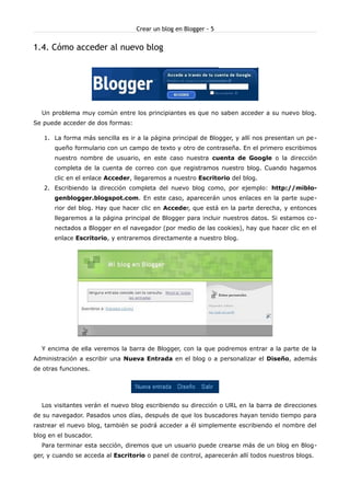 Crear un blog en Blogger - 5


1.4. Cómo acceder al nuevo blog




  Un problema muy común entre los principiantes es que no saben acceder a su nuevo blog.
Se puede acceder de dos formas:

   1. La forma más sencilla es ir a la página principal de Blogger, y allí nos presentan un pe -
       queño formulario con un campo de texto y otro de contraseña. En el primero escribimos
       nuestro nombre de usuario, en este caso nuestra cuenta de Google o la dirección
       completa de la cuenta de correo con que registramos nuestro blog. Cuando hagamos
       clic en el enlace Acceder, llegaremos a nuestro Escritorio del blog.
   2. Escribiendo la dirección completa del nuevo blog como, por ejemplo: http://miblo-
       genblogger.blogspot.com. En este caso, aparecerán unos enlaces en la parte supe-
       rior del blog. Hay que hacer clic en Acceder, que está en la parte derecha, y entonces
       llegaremos a la página principal de Blogger para incluir nuestros datos. Si estamos co-
       nectados a Blogger en el navegador (por medio de las cookies), hay que hacer clic en el
       enlace Escritorio, y entraremos directamente a nuestro blog.




  Y encima de ella veremos la barra de Blogger, con la que podremos entrar a la parte de la
Administración a escribir una Nueva Entrada en el blog o a personalizar el Diseño, además
de otras funciones.




  Los visitantes verán el nuevo blog escribiendo su dirección o URL en la barra de direcciones
de su navegador. Pasados unos días, después de que los buscadores hayan tenido tiempo para
rastrear el nuevo blog, también se podrá acceder a él simplemente escribiendo el nombre del
blog en el buscador.
  Para terminar esta sección, diremos que un usuario puede crearse más de un blog en Blog-
ger, y cuando se acceda al Escritorio o panel de control, aparecerán allí todos nuestros blogs.
 