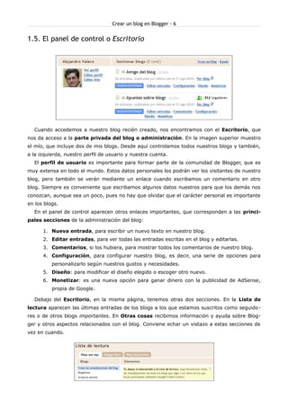 Crear un blog en Blogger - 6


1.5. El panel de control o Escritorio




  Cuando accedemos a nuestro blog recién creado, nos encontramos con el Escritorio, que
nos da acceso a la parte privada del blog o administración. En la imagen superior muestro
el mío, que incluye dos de mis blogs. Desde aquí controlamos todos nuestros blogs y también,
a la izquierda, nuestro perfil de usuario y nuestra cuenta.
  El perfil de usuario es importante para formar parte de la comunidad de Blogger, que es
muy extensa en todo el mundo. Estos datos personales los podrán ver los visitantes de nuestro
blog, pero también se verán mediante un enlace cuando escribamos un comentario en otro
blog. Siempre es conveniente que escribamos algunos datos nuestros para que los demás nos
conozcan, aunque sea un poco, pues no hay que olvidar que el carácter personal es importante
en los blogs.
  En el panel de control aparecen otros enlaces importantes, que corresponden a las princi-
pales secciones de la administración del blog:

      1. Nueva entrada, para escribir un nuevo texto en nuestro blog.
      2. Editar entradas, para ver todas las entradas escritas en el blog y editarlas.
      3. Comentarios, si los hubiera, para mostrar todos los comentarios de nuestro blog.
      4. Configuración, para configurar nuestro blog, es decir, una serie de opciones para
          personalizarlo según nuestros gustos y necesidades.
      5. Diseño: para modificar el diseño elegido o escoger otro nuevo.
      6. Monetizar: es una nueva opción para ganar dinero con la publicidad de AdSense,
          propia de Google.

  Debajo del Escritorio, en la misma página, tenemos otras dos secciones. En la Lista de
lectura aparecen las últimas entradas de los blogs a los que estamos suscritos como seguido-
res o de otros blogs importantes. En Otras cosas recibimos información y ayuda sobre Blog-
ger y otros aspectos relacionados con el blog. Conviene echar un vistazo a estas secciones de
vez en cuando.
 