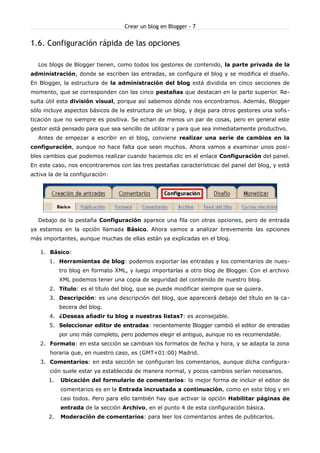 Crear un blog en Blogger - 7


1.6. Configuración rápida de las opciones

  Los blogs de Blogger tienen, como todos los gestores de contenido, la parte privada de la
administración, donde se escriben las entradas, se configura el blog y se modifica el diseño.
En Blogger, la estructura de la administración del blog está dividida en cinco secciones de
momento, que se corresponden con las cinco pestañas que destacan en la parte superior. Re-
sulta útil esta división visual, porque así sabemos dónde nos encontramos. Además, Blogger
sólo incluye aspectos básicos de la estructura de un blog, y deja para otros gestores una sofis -
ticación que no siempre es positiva. Se echan de menos un par de cosas, pero en general este
gestor está pensado para que sea sencillo de utilizar y para que sea inmediatamente productivo.
  Antes de empezar a escribir en el blog, conviene realizar una serie de cambios en la
configuración, aunque no hace falta que sean muchos. Ahora vamos a examinar unos posi-
bles cambios que podemos realizar cuando hacemos clic en el enlace Configuración del panel.
En este caso, nos encontraremos con las tres pestañas características del panel del blog, y está
activa la de la configuración:




  Debajo de la pestaña Configuración aparece una fila con otras opciones, pero de entrada
ya estamos en la opción llamada Básico. Ahora vamos a analizar brevemente las opciones
más importantes, aunque muchas de ellas están ya explicadas en el blog.

   1. Básico:
       1. Herramientas de blog: podemos exportar las entradas y los comentarios de nues-
            tro blog en formato XML, y luego importarlas a otro blog de Blogger. Con el archivo
            XML podemos tener una copia de seguridad del contenido de nuestro blog.
       2. Título: es el título del blog, que se puede modificar siempre que se quiera.
       3. Descripción: es una descripción del blog, que aparecerá debajo del título en la ca-
            becera del blog.
       4. ¿Deseas añadir tu blog a nuestras listas?: es aconsejable.
       5. Seleccionar editor de entradas: recientemente Blogger cambió el editor de entradas
            por uno más completo, pero podemos elegir el antiguo, aunque no es recomendable.
   2. Formato: en esta sección se cambian los formatos de fecha y hora, y se adapta la zona
       horaria que, en nuestro caso, es (GMT+01:00) Madrid.
   3. Comentarios: en esta sección se configuran los comentarios, aunque dicha configura-
       ción suele estar ya establecida de manera normal, y pocos cambios serían necesarios.
       1.   Ubicación del formulario de comentarios: la mejor forma de incluir el editor de
            comentarios es en la Entrada incrustada a continuación, como en este blog y en
            casi todos. Pero para ello también hay que activar la opción Habilitar páginas de
            entrada de la sección Archivo, en el punto 4 de esta configuración básica.
       2.   Moderación de comentarios: para leer los comentarios antes de publicarlos.
 