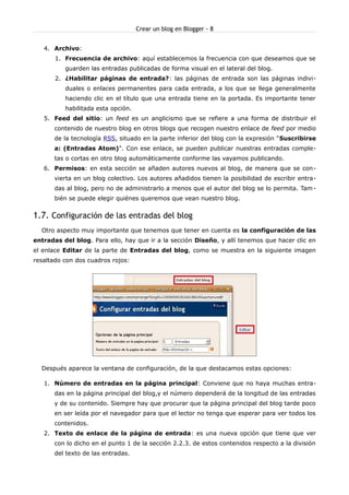 Crear un blog en Blogger - 8


   4. Archivo:
       1. Frecuencia de archivo: aquí establecemos la frecuencia con que deseamos que se
          guarden las entradas publicadas de forma visual en el lateral del blog.
       2. ¿Habilitar páginas de entrada?: las páginas de entrada son las páginas indivi-
          duales o enlaces permanentes para cada entrada, a los que se llega generalmente
          haciendo clic en el título que una entrada tiene en la portada. Es importante tener
          habilitada esta opción.
   5. Feed del sitio: un feed es un anglicismo que se refiere a una forma de distribuir el
       contenido de nuestro blog en otros blogs que recogen nuestro enlace de feed por medio
       de la tecnología RSS, situado en la parte inferior del blog con la expresión "Suscribirse
       a: (Entradas Atom)". Con ese enlace, se pueden publicar nuestras entradas comple-
       tas o cortas en otro blog automáticamente conforme las vayamos publicando.
   6. Permisos: en esta sección se añaden autores nuevos al blog, de manera que se con-
       vierta en un blog colectivo. Los autores añadidos tienen la posibilidad de escribir entra-
       das al blog, pero no de administrarlo a menos que el autor del blog se lo permita. Tam -
       bién se puede elegir quiénes queremos que vean nuestro blog.


1.7. Configuración de las entradas del blog
  Otro aspecto muy importante que tenemos que tener en cuenta es la configuración de las
entradas del blog. Para ello, hay que ir a la sección Diseño, y allí tenemos que hacer clic en
el enlace Editar de la parte de Entradas del blog, como se muestra en la siguiente imagen
resaltado con dos cuadros rojos:




  Después aparece la ventana de configuración, de la que destacamos estas opciones:

   1. Número de entradas en la página principal: Conviene que no haya muchas entra-
       das en la página principal del blog,y el número dependerá de la longitud de las entradas
       y de su contenido. Siempre hay que procurar que la página principal del blog tarde poco
       en ser leída por el navegador para que el lector no tenga que esperar para ver todos los
       contenidos.
   2. Texto de enlace de la página de entrada: es una nueva opción que tiene que ver
       con lo dicho en el punto 1 de la sección 2.2.3. de estos contenidos respecto a la división
       del texto de las entradas.
 