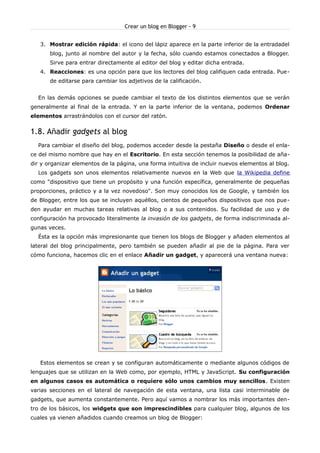 Crear un blog en Blogger - 9


   3. Mostrar edición rápida: el icono del lápiz aparece en la parte inferior de la entradadel
       blog, junto al nombre del autor y la fecha, sólo cuando estamos conectados a Blogger.
       Sirve para entrar directamente al editor del blog y editar dicha entrada.
   4. Reacciones: es una opción para que los lectores del blog califiquen cada entrada. Pue-
       de editarse para cambiar los adjetivos de la calificación.


  En las demás opciones se puede cambiar el texto de los distintos elementos que se verán
generalmente al final de la entrada. Y en la parte inferior de la ventana, podemos Ordenar
elementos arrastrándolos con el cursor del ratón.


1.8. Añadir gadgets al blog
  Para cambiar el diseño del blog, podemos acceder desde la pestaña Diseño o desde el enla-
ce del mismo nombre que hay en el Escritorio. En esta sección tenemos la posibilidad de aña-
dir y organizar elementos de la página, una forma intuitiva de incluir nuevos elementos al blog.
  Los gadgets son unos elementos relativamente nuevos en la Web que la Wikipedia define
como "dispositivo que tiene un propósito y una función específica, generalmente de pequeñas
proporciones, práctico y a la vez novedoso". Son muy conocidos los de Google, y también los
de Blogger, entre los que se incluyen aquéllos, cientos de pequeños dispositivos que nos pue -
den ayudar en muchas tareas relativas al blog o a sus contenidos. Su facilidad de uso y de
configuración ha provocado literalmente la invasión de los gadgets, de forma indiscriminada al-
gunas veces.
  Ésta es la opción más impresionante que tienen los blogs de Blogger y añaden elementos al
lateral del blog principalmente, pero también se pueden añadir al pie de la página. Para ver
cómo funciona, hacemos clic en el enlace Añadir un gadget, y aparecerá una ventana nueva:




   Estos elementos se crean y se configuran automáticamente o mediante algunos códigos de
lenguajes que se utilizan en la Web como, por ejemplo, HTML y JavaScript. Su configuración
en algunos casos es automática o requiere sólo unos cambios muy sencillos. Existen
varias secciones en el lateral de navegación de esta ventana, una lista casi interminable de
gadgets, que aumenta constantemente. Pero aquí vamos a nombrar los más importantes den-
tro de los básicos, los widgets que son imprescindibles para cualquier blog, algunos de los
cuales ya vienen añadidos cuando creamos un blog de Blogger:
 