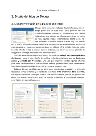 Crear un blog en Blogger - 10

2. Diseño del blog de Blogger
2.1. Diseño y elección de la plantilla en Blogger
Blogger tiene un número reducido de plantillas que, sin embargo, puede dar un buen juego. Estas plantillas las han
creado diseñadores importantes, y suelen tener una calidad
indiscutible, pero algunas de ellas poseen, desde mi punto
de vista, algunos defectos importantes de diseño que las hacen molestas a la hora de diseñar un buen blog. Sin embargo, el diseño de los blogs puede modificarse para corregir estas deficiencias, aunque en
muchos casos se requiere un conocimiento de los códigos HTML y CSS u hojas de estilo.
En este artículo vamos a analizar algunos criterios para elegir una buena plantilla de
Blogger que satisfaga las necesidades de nuestro blog.
Es conveniente que dediquemos el tiempo necesario para elegir una buena plantilla
de Blogger, pues el buen diseño de un blog es fundamental para que sea leído con
placer y visitado con frecuencia. Una vez que tengamos escritos algunos artículos
para poder ver cómo quedan con los nuevos diseños, podemos dedicarnos a mirar estas
plantillas para decidir cuál es la que más le conviene a nuestro blog.
Cada una de esas plantillas a su vez tiene varios modelos que se pueden ver activando
las casillas correspondientes y haciendo clic en la frase Vista preliminar de la plantilla,
que aparece debajo de su imagen. Esta es una opción excelente, porque nos permite ver
cómo va a quedar nuestro blog antes de guardar la plantilla, y nos avisa de cualquier
error habido en las modificaciones.

 