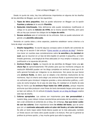 Crear un blog en Blogger - 11
Desde mi punto de vista, hay tres deficiencias importantes en algunos de los diseños
de las plantillas de Blogger, que son las siguientes:
1. Tipos de letra pequeños. Esto se puede solucionar en Blogger con la opción
Fuentes y colores de la sección Plantilla.
2. Reducido interlineado. Esta deficiencia sólo puede remediarse modificando el
código en la parte de Edición de HTML de la misma sección Plantilla, pero para
ello ya hay que conocer los códigos de las hojas de estilo.
3. Escasa anchura para el contenido de los artículos. Esto se puede solucionar eligiendo una plantilla adecuada.
Teniendo en cuenta éstos y otros aspectos, podemos establecer varios criterios a la
hora de elegir una plantilla:
1. Diseño tipográfico. Ya escribí algunos consejos sobre el diseño del contenido de
un blog en la sección 5 del artículo "Cómo escribir un artículo de blog". Deberíamos tener en cuentas esas consideraciones sobre la sencillez y la claridad visual, que se resumen en un tipo de letra legible (ni grande ni pequeño), un interlineado generoso, una longitud de línea adecuada (ni muy amplia ni escasa) y una
justificación a la izquierda del párrafo.
2. Anchura fluida o rígida. La mayoría de las plantillas de Blogger tiene una anchura fija de aproximadamente 750 píxeles para que los monitores antiguos de
resolución 800x600 puedan ver los blogs completos en anchura o para que el diseño general formado por imágenes no se desmorone. Son pocos los que tienen
una anchura fluida, es decir, que se adapta a las distintas resoluciones de los
monitores. Aquí el criterio sería elegir una anchura fluida si queremos tener espacio suficiente para introducir imágenes grandes u otros elementos gráficos, y artículos de cierta longitud. Es el caso de este blog. En realidad en el diseño de este
blog he hecho que la anchura fluya hasta los 1000 píxeles, porque mayores
anchuras que ésta producen unas líneas de texto demasiado largas como para que
se lean con soltura. En mi artículo El diseño 'líquido' en un blog de Blogger explico
este tipo de diseño.
3. Colores apropiados. Los colores son importantes para dar personalidad a
nuestro blog, pues indican incluso características personales de los autores, y ayudan a dar ambiente al contenido de un blog. Sin embargo, hay que tener cuidado con los colores. Gran importancia tiene la nitidez del texto, que se consigue con un contraste adecuado entre el color del fondo y el color del texto.
No sólo un texto negro sobre fondo blanco puede ser lo más adecuado; también
un fondo oscuro con texto claro puede ayudar a la lectura. Pero por lo general se
prefiere la primera opción, y hay mucha gente que odia la segunda.

 