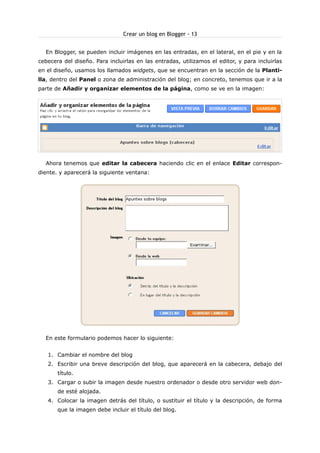 Crear un blog en Blogger - 13
En Blogger, se pueden incluir imágenes en las entradas, en el lateral, en el pie y en la
cebecera del diseño. Para incluirlas en las entradas, utilizamos el editor, y para incluirlas
en el diseño, usamos los llamados widgets, que se encuentran en la sección de la Plantilla, dentro del Panel o zona de administración del blog; en concreto, tenemos que ir a la
parte de Añadir y organizar elementos de la página, como se ve en la imagen:

Ahora tenemos que editar la cabecera haciendo clic en el enlace Editar correspondiente. y aparecerá la siguiente ventana:

En este formulario podemos hacer lo siguiente:
1. Cambiar el nombre del blog
2. Escribir una breve descripción del blog, que aparecerá en la cabecera, debajo del
título.
3. Cargar o subir la imagen desde nuestro ordenador o desde otro servidor web donde esté alojada.
4. Colocar la imagen detrás del título, o sustituir el título y la descripción, de forma
que la imagen debe incluir el título del blog.

 