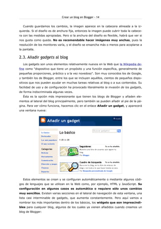 Crear un blog en Blogger - 14
Cuando guardamos los cambios, la imagen aparece en la cabecera alineada a la izquierda. Si el diseño es de anchura fija, entonces la imagen puede cubrir toda la cabecera con las medidas apropiadas. Pero si la anchura del diseño es flexible, habrá que ver si
nos gusta como queda. No es recomendable hacer imágenes muy anchas, pues la
resolución de los monitores varía, y el diseño se ensancha más o menos para acoplarse a
la pantalla.

2.3. Añadir gadgets al blog
Los gadgets son unos elementos relativamente nuevos en la Web que la Wikipedia define como "dispositivo que tiene un propósito y una función específica, generalmente de
pequeñas proporciones, práctico y a la vez novedoso". Son muy conocidos los de Google,
y también los de Blogger, entre los que se incluyen aquéllos, cientos de pequeños dispositivos que nos pueden ayudar en muchas tareas relativas al blog o a sus contenidos. Su
facilidad de uso y de configuración ha provocado literalmente la invasión de los gadgets,
de forma indiscriminada algunas veces.
Ésta es la opción más impresionante que tienen los blogs de Blogger y añaden elementos al lateral del blog principalmente, pero también se pueden añadir al pie de la página. Para ver cómo funciona, hacemos clic en el enlace Añadir un gadget, y aparecerá
una ventana nueva:

Estos elementos se crean y se configuran automáticamente o mediante algunos códigos de lenguajes que se utilizan en la Web como, por ejemplo, HTML y JavaScript. Su
configuración en algunos casos es automática o requiere sólo unos cambios
muy sencillos. Existen varias secciones en el lateral de navegación de esta ventana, una
lista casi interminable de gadgets, que aumenta constantemente. Pero aquí vamos a
nombrar los más importantes dentro de los básicos, los widgets que son imprescindibles para cualquier blog, algunos de los cuales ya vienen añadidos cuando creamos un
blog de Blogger:

 